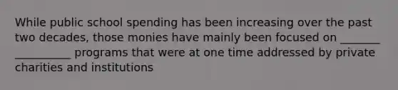 While public school spending has been increasing over the past two decades, those monies have mainly been focused on _______ __________ programs that were at one time addressed by private charities and institutions