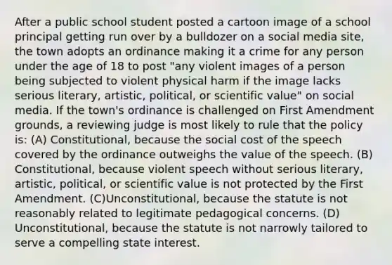 After a public school student posted a cartoon image of a school principal getting run over by a bulldozer on a social media site, the town adopts an ordinance making it a crime for any person under the age of 18 to post "any violent images of a person being subjected to violent physical harm if the image lacks serious literary, artistic, political, or scientific value" on social media. If the town's ordinance is challenged on First Amendment grounds, a reviewing judge is most likely to rule that the policy is: (A) Constitutional, because the social cost of the speech covered by the ordinance outweighs the value of the speech. (B) Constitutional, because violent speech without serious literary, artistic, political, or scientific value is not protected by the First Amendment. (C)Unconstitutional, because the statute is not reasonably related to legitimate pedagogical concerns. (D) Unconstitutional, because the statute is not narrowly tailored to serve a compelling state interest.