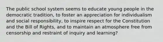 The public school system seems to educate young people in the democratic tradition, to foster an appreciation for individualism and social responsibility, to inspire respect for the Constitution and the Bill of Rights, and to maintain an atmosphere free from censorship and restraint of inquiry and learning?