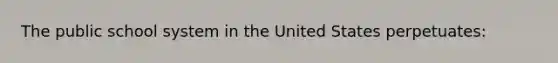 The public school system in the United States perpetuates: