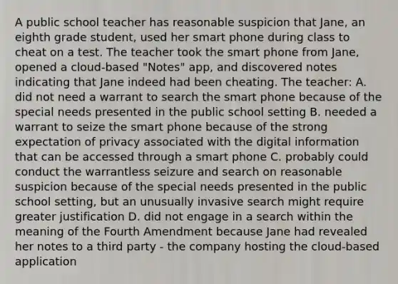 A public school teacher has reasonable suspicion that Jane, an eighth grade student, used her smart phone during class to cheat on a test. The teacher took the smart phone from Jane, opened a cloud-based "Notes" app, and discovered notes indicating that Jane indeed had been cheating. The teacher: A. did not need a warrant to search the smart phone because of the special needs presented in the public school setting B. needed a warrant to seize the smart phone because of the strong expectation of privacy associated with the digital information that can be accessed through a smart phone C. probably could conduct the warrantless seizure and search on reasonable suspicion because of the special needs presented in the public school setting, but an unusually invasive search might require greater justification D. did not engage in a search within the meaning of the Fourth Amendment because Jane had revealed her notes to a third party - the company hosting the cloud-based application