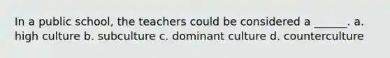 In a public school, the teachers could be considered a ______. a. high culture b. subculture c. dominant culture d. counterculture