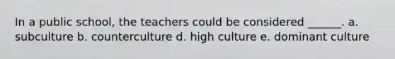 In a public school, the teachers could be considered ______. a. subculture b. counterculture d. high culture e. dominant culture