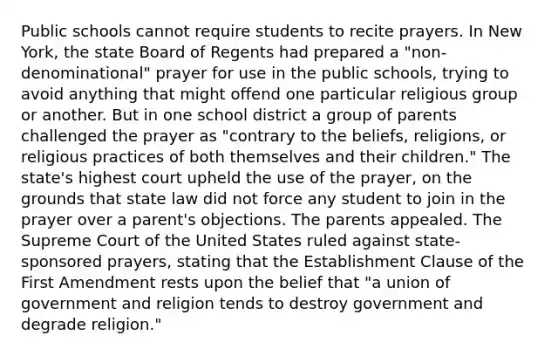 Public schools cannot require students to recite prayers. In New York, the state Board of Regents had prepared a "non-denominational" prayer for use in the public schools, trying to avoid anything that might offend one particular religious group or another. But in one school district a group of parents challenged the prayer as "contrary to the beliefs, religions, or religious practices of both themselves and their children." The state's highest court upheld the use of the prayer, on the grounds that state law did not force any student to join in the prayer over a parent's objections. The parents appealed. The Supreme Court of the United States ruled against state-sponsored prayers, stating that the Establishment Clause of the First Amendment rests upon the belief that "a union of government and religion tends to destroy government and degrade religion."