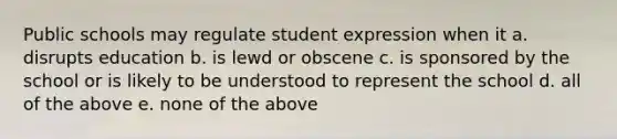 Public schools may regulate student expression when it a. disrupts education b. is lewd or obscene c. is sponsored by the school or is likely to be understood to represent the school d. all of the above e. none of the above