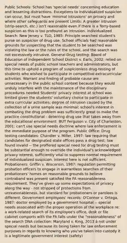 Public Schools: School has 'special needs' concerning education and lessening distractions. Exceptions to individualized suspicion can occur, but must have 'minimal intrusions' on privacy and where other safeguards are present Limits: A greater intrusion (strip-search, etc.) isn't reasonable even if there is a Terry-based suspicion as this is too profound an intrusion. Individualized Search: New Jersey v. TLO, 1985: Principle searched student's purse on suspicion of drug use. School officials had reasonable grounds for suspecting that the student to be searched was violating the law or the rules of the school, and the search was not excessively intrusive. General Drug testing: Board of Education of Independent School District v. Earls, 2002: relied on special needs of public school teachers and administrators, but this time to uphold a program of suspicionless drug-testing of students who wished to participate in competitive extracurricular activities. Warrant and finding of probable cause are unnecessary in the public school context because they would unduly interfere with the maintenance of the disciplinary procedures needed Students' privacy interest at school was limited given the students' voluntary choice to participate in extra curricular activities; degree of intrusion caused by the collection of a urine sample was minimal; school's interest in combating the drug problem was sufficiently great to make the practice constitutional - deterring drug use that takes away from the educational environment. BUT Ferguson v. City of Charleston, 2001: can't use special needs doctrine where law enforcement is the immediate purpose of the program. Public Office: Drug testing candidates: Chandler v. Miller, 1997: law requiring that candidates for designated state offices pass a drug test; law found invalid -- the proffered special need for drug testing must be substantial enough to override the individual's acknowledged privacy interest, sufficiently vital to suppress normal requirement of individualized suspicion. Interest here is not sufficient. Probationers: Griffin v. Wisconsin, 1987: regulation permitting probation officers to engage in warrantless searches of their probationers' homes on reasonable grounds to believe contraband was present satisfied the FA reasonableness requirement. They've given up some expectations of privacy along the way - not stripped of protections from unreasonableness, but standard for probationers or parolees is different. Government employees' records: O'Connor v. Ortega, 1987: doctor employed by a government hospital -- special needs associated with the proper operation of the workplace re: a work-related search of its employee's office, desk or file cabinet comports with the FA falls under the "reasonableness" of the search DNA collection: Maryland v. King, 2013 à not under special needs but because its being taken for law enforcement purposes in regards to knowing who you've taken into custody it is a legitimate government interest (safety)