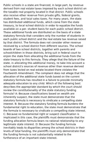 Public schools in a state are financed, in large part, by revenue derived from real estate taxes imposed by each school district on the taxable real property located in that district. Public schools also receive other revenue from private gifts, federal grants, student fees, and local sales taxes. For many years, the state has distributed additional funds, which come from the state treasury, to local school districts in order to equalize the funds available on a per- student basis for each public school district. These additional funds are distributed on the basis of a state statutory formula that considers only the number of students in each public school district and the real estate tax revenue raised by that district. The formula does not consider other revenue received by a school district from different sources. The school boards of two school districts, together with parents and schoolchildren in those districts, bring suit in federal court to enjoin the state from allocating the additional funds from the state treasury to this formula. They allege that the failure of the state, in allocating this additional money, to take into account a school district's sources of revenue other than revenue derived from taxes levied on real estate located there violates the Fourteenth Amendment. The complaint does not allege that the allocation of the additional state funds based on the current statutory formula has resulted in a failure to provide minimally adequate education to any child. Which of the following best describes the appropriate standard by which the court should review the constitutionality of the state statutory funding formula? A: Because classifications based on wealth are inherently suspect, the state must demonstrate that the statutory formula is necessary to vindicate a compelling state interest. B: Because the statutory funding formula burdens the fundamental right to education, the state must demonstrate that the formula is necessary to vindicate a compelling state interest. C: Because no fundamental right or suspect classification is implicated in this case, the plaintiffs must demonstrate that the funding allocation formula bears no rational relationship to any legitimate state interest. D: Because the funding formula inevitably leads to disparities among the school districts in their levels of total funding, the plaintiffs must only demonstrate that the funding formula is not substantially related to the furtherance of an important state interest.