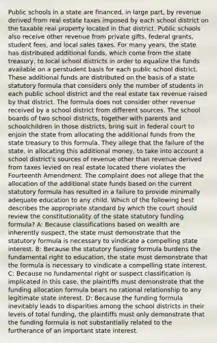 Public schools in a state are financed, in large part, by revenue derived from real estate taxes imposed by each school district on the taxable real property located in that district. Public schools also receive other revenue from private gifts, federal grants, student fees, and local sales taxes. For many years, the state has distributed additional funds, which come from the state treasury, to local school districts in order to equalize the funds available on a perstudent basis for each public school district. These additional funds are distributed on the basis of a state statutory formula that considers only the number of students in each public school district and the real estate tax revenue raised by that district. The formula does not consider other revenue received by a school district from different sources. The school boards of two school districts, together with parents and schoolchildren in those districts, bring suit in federal court to enjoin the state from allocating the additional funds from the state treasury to this formula. They allege that the failure of the state, in allocating this additional money, to take into account a school district's sources of revenue other than revenue derived from taxes levied on real estate located there violates the Fourteenth Amendment. The complaint does not allege that the allocation of the additional state funds based on the current statutory formula has resulted in a failure to provide minimally adequate education to any child. Which of the following best describes the appropriate standard by which the court should review the constitutionality of the state statutory funding formula? A: Because classifications based on wealth are inherently suspect, the state must demonstrate that the statutory formula is necessary to vindicate a compelling state interest. B: Because the statutory funding formula burdens the fundamental right to education, the state must demonstrate that the formula is necessary to vindicate a compelling state interest. C: Because no fundamental right or suspect classification is implicated in this case, the plaintiffs must demonstrate that the funding allocation formula bears no rational relationship to any legitimate state interest. D: Because the funding formula inevitably leads to disparities among the school districts in their levels of total funding, the plaintiffs must only demonstrate that the funding formula is not substantially related to the furtherance of an important state interest.