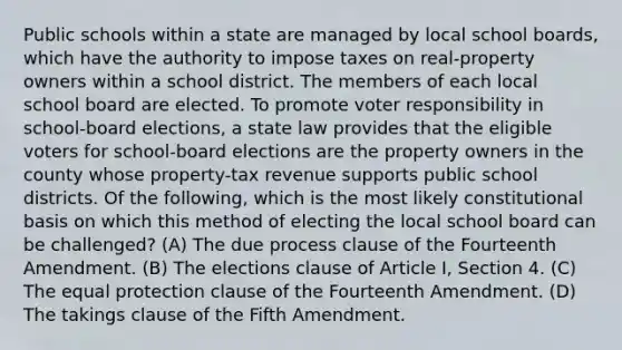 Public schools within a state are managed by local school boards, which have the authority to impose taxes on real-property owners within a school district. The members of each local school board are elected. To promote voter responsibility in school-board elections, a state law provides that the eligible voters for school-board elections are the property owners in the county whose property-tax revenue supports public school districts. Of the following, which is the most likely constitutional basis on which this method of electing the local school board can be challenged? (A) The due process clause of the Fourteenth Amendment. (B) The elections clause of Article I, Section 4. (C) The equal protection clause of the Fourteenth Amendment. (D) The takings clause of the Fifth Amendment.