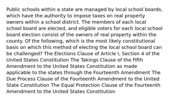 Public schools within a state are managed by local school boards, which have the authority to impose taxes on real property owners within a school district. The members of each local school board are elected, and eligible voters for each local school board election consist of the owners of real property within the county. Of the following, which is the most likely constitutional basis on which this method of electing the local school board can be challenged? The Elections Clause of Article I, Section 4 of the United States Constitution The Takings Clause of the Fifth Amendment to the United States Constitution as made applicable to the states through the Fourteenth Amendment The Due Process Clause of the Fourteenth Amendment to the United State Constitution The Equal Protection Clause of the Fourteenth Amendment to the United States Constitution