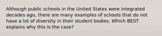 Although public schools in the United States were integrated decades ago, there are many examples of schools that do not have a lot of diversity in their student bodies. Which BEST explains why this is the case?