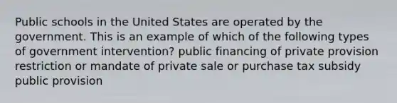 Public schools in the United States are operated by the government. This is an example of which of the following types of government intervention? public financing of private provision restriction or mandate of private sale or purchase tax subsidy public provision