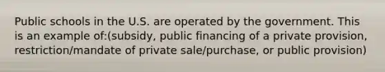 Public schools in the U.S. are operated by the government. This is an example of:(subsidy, public financing of a private provision, restriction/mandate of private sale/purchase, or public provision)