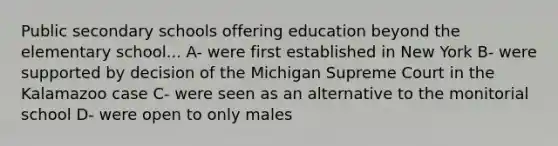 Public secondary schools offering education beyond the elementary school... A- were first established in New York B- were supported by decision of the Michigan Supreme Court in the Kalamazoo case C- were seen as an alternative to the monitorial school D- were open to only males