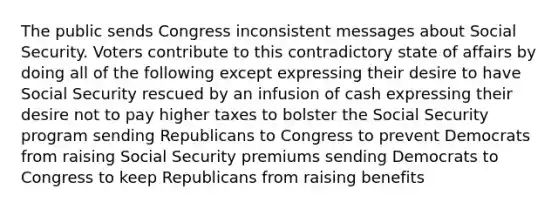 The public sends Congress inconsistent messages about Social Security. Voters contribute to this contradictory state of affairs by doing all of the following except expressing their desire to have Social Security rescued by an infusion of cash expressing their desire not to pay higher taxes to bolster the Social Security program sending Republicans to Congress to prevent Democrats from raising Social Security premiums sending Democrats to Congress to keep Republicans from raising benefits