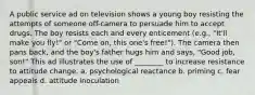 A public service ad on television shows a young boy resisting the attempts of someone off-camera to persuade him to accept drugs. The boy resists each and every enticement (e.g., "It'll make you fly!" or "Come on, this one's free!"). The camera then pans back, and the boy's father hugs him and says, "Good job, son!" This ad illustrates the use of ________ to increase resistance to attitude change. a. psychological reactance b. priming c. fear appeals d. attitude inoculation