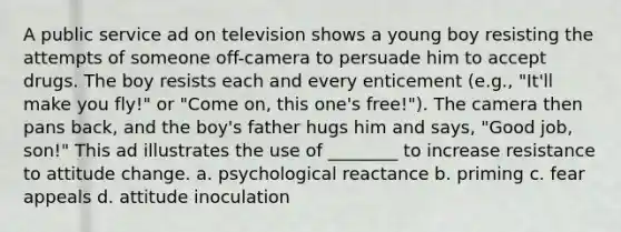 A public service ad on television shows a young boy resisting the attempts of someone off-camera to persuade him to accept drugs. The boy resists each and every enticement (e.g., "It'll make you fly!" or "Come on, this one's free!"). The camera then pans back, and the boy's father hugs him and says, "Good job, son!" This ad illustrates the use of ________ to increase resistance to attitude change. a. psychological reactance b. priming c. fear appeals d. attitude inoculation