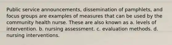 Public service announcements, dissemination of pamphlets, and focus groups are examples of measures that can be used by the community health nurse. These are also known as a. levels of intervention. b. nursing assessment. c. evaluation methods. d. nursing interventions.