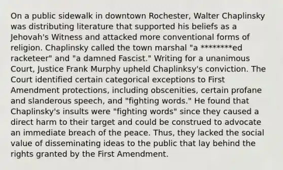 On a public sidewalk in downtown Rochester, Walter Chaplinsky was distributing literature that supported his beliefs as a Jehovah's Witness and attacked more conventional forms of religion. Chaplinsky called the town marshal "a ********ed racketeer" and "a damned Fascist." Writing for a unanimous Court, Justice Frank Murphy upheld Chaplinksy's conviction. The Court identified certain categorical exceptions to First Amendment protections, including obscenities, certain profane and slanderous speech, and "fighting words." He found that Chaplinsky's insults were "fighting words" since they caused a direct harm to their target and could be construed to advocate an immediate breach of the peace. Thus, they lacked the social value of disseminating ideas to the public that lay behind the rights granted by the First Amendment.