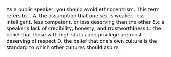 As a public speaker, you should avoid ethnocentrism. This term refers to... A. the assumption that one sex is weaker, less intelligent, less competent, or less deserving than the other B.c a speaker's lack of credibility, honesty, and trustworthiness C. the belief that those with high status and privilege are most deserving of respect D. the belief that one's own culture is the standard to which other cultures should aspire