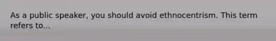 As a public speaker, you should avoid ethnocentrism. This term refers to...