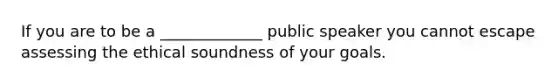 If you are to be a _____________ public speaker you cannot escape assessing the ethical soundness of your goals.