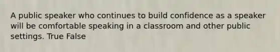 A public speaker who continues to build confidence as a speaker will be comfortable speaking in a classroom and other public settings. True False