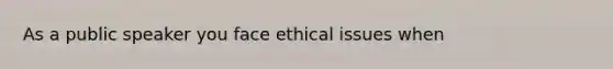 As a public speaker you face ethical issues when