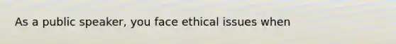 As a public speaker, you face ethical issues when