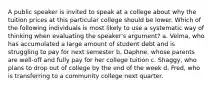 A public speaker is invited to speak at a college about why the tuition prices at this particular college should be lower. Which of the following individuals is most likely to use a systematic way of thinking when evaluating the speaker's argument? a. Velma, who has accumulated a large amount of student debt and is struggling to pay for next semester b. Daphne, whose parents are well-off and fully pay for her college tuition c. Shaggy, who plans to drop out of college by the end of the week d. Fred, who is transferring to a community college next quarter.