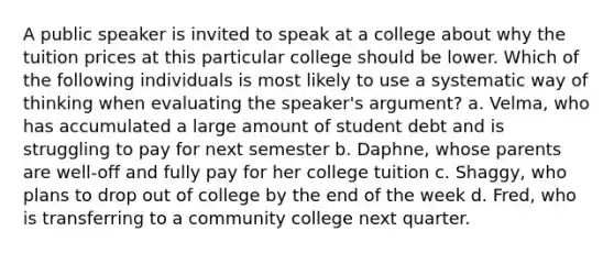 A public speaker is invited to speak at a college about why the tuition prices at this particular college should be lower. Which of the following individuals is most likely to use a systematic way of thinking when evaluating the speaker's argument? a. Velma, who has accumulated a large amount of student debt and is struggling to pay for next semester b. Daphne, whose parents are well-off and fully pay for her college tuition c. Shaggy, who plans to drop out of college by the end of the week d. Fred, who is transferring to a community college next quarter.