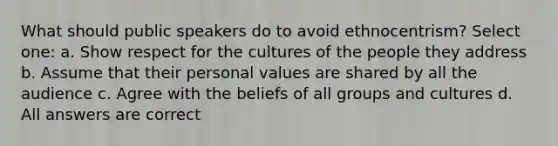 What should public speakers do to avoid ethnocentrism? Select one: a. Show respect for the cultures of the people they address b. Assume that their personal values are shared by all the audience c. Agree with the beliefs of all groups and cultures d. All answers are correct