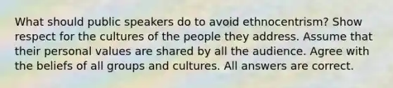 What should public speakers do to avoid ethnocentrism? Show respect for the cultures of the people they address. Assume that their personal values are shared by all the audience. Agree with the beliefs of all groups and cultures. All answers are correct.