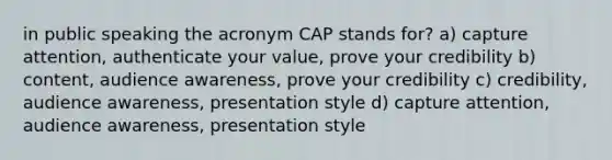 in public speaking the acronym CAP stands for? a) capture attention, authenticate your value, prove your credibility b) content, audience awareness, prove your credibility c) credibility, audience awareness, presentation style d) capture attention, audience awareness, presentation style