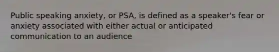 Public speaking anxiety, or PSA, is defined as a speaker's fear or anxiety associated with either actual or anticipated communication to an audience