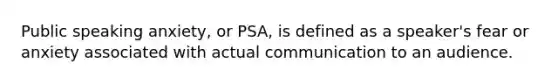 Public speaking anxiety, or PSA, is defined as a speaker's fear or anxiety associated with actual communication to an audience.
