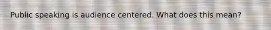 Public speaking is audience centered. What does this mean?