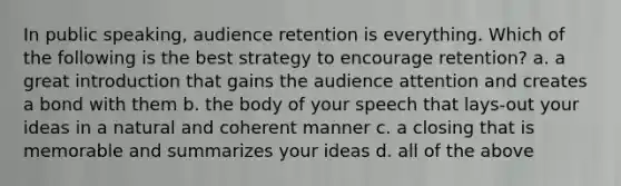 In public speaking, audience retention is everything. Which of the following is the best strategy to encourage retention? a. a great introduction that gains the audience attention and creates a bond with them b. the body of your speech that lays-out your ideas in a natural and coherent manner c. a closing that is memorable and summarizes your ideas d. all of the above