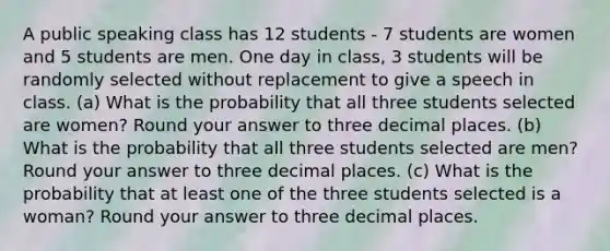 A public speaking class has 12 students - 7 students are women and 5 students are men. One day in class, 3 students will be randomly selected without replacement to give a speech in class. (a) What is the probability that all three students selected are women? Round your answer to three decimal places. (b) What is the probability that all three students selected are men? Round your answer to three decimal places. (c) What is the probability that at least one of the three students selected is a woman? Round your answer to three decimal places.