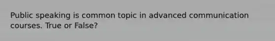 Public speaking is common topic in advanced communication courses. True or False?