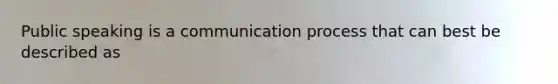 Public speaking is a communication process that can best be described as