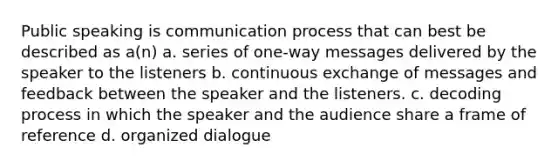 Public speaking is communication process that can best be described as a(n) a. series of one-way messages delivered by the speaker to the listeners b. continuous exchange of messages and feedback between the speaker and the listeners. c. decoding process in which the speaker and the audience share a frame of reference d. organized dialogue