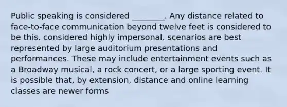 Public speaking is considered ________. Any distance related to face-to-face communication beyond twelve feet is considered to be this. considered highly impersonal. scenarios are best represented by large auditorium presentations and performances. These may include entertainment events such as a Broadway musical, a rock concert, or a large sporting event. It is possible that, by extension, distance and online learning classes are newer forms