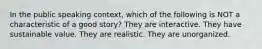 In the public speaking context, which of the following is NOT a characteristic of a good story? They are interactive. They have sustainable value. They are realistic. They are unorganized.