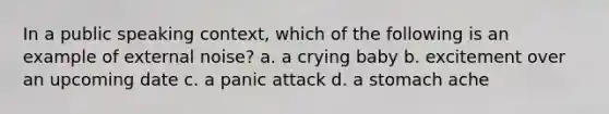 In a public speaking context, which of the following is an example of external noise? a. a crying baby b. excitement over an upcoming date c. a panic attack d. a stomach ache