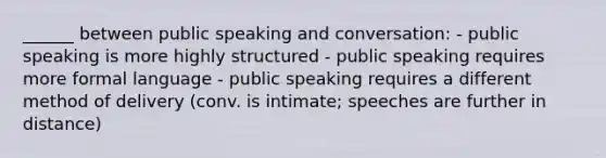 ______ between public speaking and conversation: - public speaking is more highly structured - public speaking requires more formal language - public speaking requires a different method of delivery (conv. is intimate; speeches are further in distance)