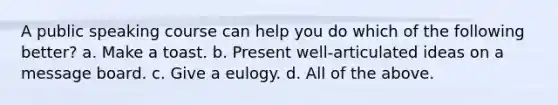 A public speaking course can help you do which of the following better? a. Make a toast. b. Present well-articulated ideas on a message board. c. Give a eulogy. d. All of the above.