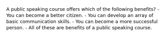 A public speaking course offers which of the following benefits? - You can become a better citizen. - You can develop an array of basic communication skills. - You can become a more successful person. - All of these are benefits of a public speaking course.