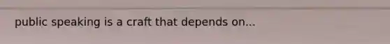 public speaking is a craft that depends on...