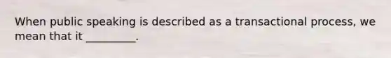 When public speaking is described as a transactional process, we mean that it _________.